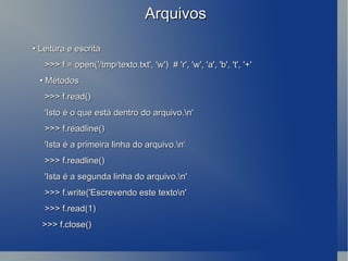 Arquivos •  Leitura e escrita >>> f = open('/tmp/texto.txt', 'w')  # 'r', 'w', 'a', 'b', 't', '+' •  Métodos >>> f.read() 'Isto é o que está dentro do arquivo.\n' >>> f.readline() 'Ista é a primeira linha do arquivo.\n‘ >>> f.readline() 'Ista é a segunda linha do arquivo.\n' >>> f.write('Escrevendo este texto\n' >>> f.read(1) >>> f.close() 