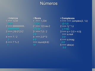 Números •  Inteiros • Reais • Complexos 1 >>> 1234 1  >>> 1.234 1 >>> >>> complex(2, 1J) 1234   1.234    (2-1J) 2 >>> 99999999L   2  >>> 123.4e-2 2 >>> 1j * 1J  99999999L 123.4e-    (-1+0j) 3 >>> (16-3*2)/2 3  >>> 7.0 / 2  3 >>> a = 3.0 + 4.0j  5 3.5   >>> a.real 4 >>> 7 / 2  4  >>> 2.0**3    3.0 3  8.0  4 >>>  a.imag 5 >>> 7 % 2 >>> round(9.6)      4.0 1  10 5 >>> abs(a)   5.0 