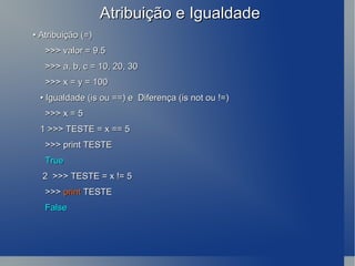 Atribuição e Igualdade •  Atribuição (=) >>> valor = 9.5 >>> a, b, c = 10, 20, 30 >>> x = y = 100 •  Igualdade (is ou ==) e  Diferença (is not ou !=) >>> x = 5 1 >>> TESTE = x == 5 >>> print TESTE True 2  >>> TESTE = x != 5 >>>  print  TESTE False 