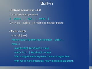 Built-in •  Exibição de atributos - dir() 1 >>> dir() # escopo global ['__builtins__', '__doc__', '__name__'] 2 >>> dir(__builtins__) # mostra os métodos builtins •  Ajuda - help() >>> help(max) Help on built-in function max in module __builtin__: max(...) max(iterable[, key=func]) -> value max(a, b, c, ...[, key=func]) -> value With a single iterable argument, return its largest item. With two or more arguments, return the largest argument. 