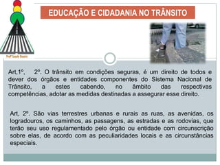 EDUCAÇÃO E CIDADANIA NO TRÂNSITOA educação para o trânsito pode  ser definida como uma ação para desenvolver, no ser humano, capacidades de uso e participação consciente do espaço público, uma vez que, ao circular, os indivíduos estabelecem relações sociais, compartilham os espaços e fazem opções de circulação que interferem direta ou indiretamente na sua qualidade de vida e daqueles com quem convivem nesse espaço. 