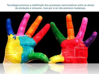 Tecnologia promove a redefinição dos processos comunicativos entre os atores
       de produção e consumo, mas por si só não promove mudanças.
 