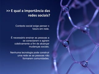 >> E qual a importância das
              redes sociais?

      Contexto social exige pensar o
                     futuro em rede.


  É necessário ensinar as pessoas a
             se conectarem e agirem
     coletivamente a fim de alcançar
                  mudanças sociais.

  Nenhuma tecnologia pode construir
       uma rede se as pessoas não
           formarem comunidades.
 