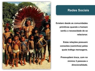 Redes Sociais >>
                             Redes Sociais


                   Existem desde as comunidades
                      primitivas quando o homem
                       sentiu a necessidade de se
                                      relacionar.


                         Estas relações possuem
                      conexões (caminhos) pelos
                        quais trafega mensagens.


                       Pressupõem troca, com no
                             mínimo 3 pessoas e
                                 direcionalidade.
 