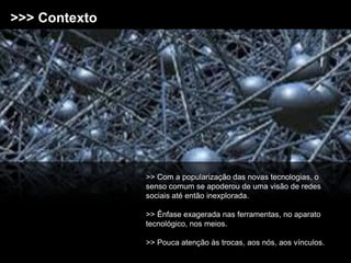 >>> Contexto




               >> Com a popularização das novas tecnologias, o
               senso comum se apoderou de uma visão de redes
               sociais até então inexplorada.

               >> Ênfase exagerada nas ferramentas, no aparato
               tecnológico, nos meios.

               >> Pouca atenção às trocas, aos nós, aos vínculos.
 