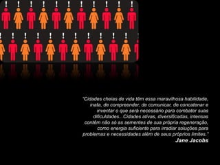 “Cidades cheias de vida têm essa maravilhosa habilidade,
    inata, de compreender, de comunicar, de concatenar e
        inventar o que será necessário para combater suas
      dificuldades...Cidades ativas, diversificadas, intensas
 contêm não só as sementes de sua própria regeneração,
        como energia suficiente para irradiar soluções para
problemas e necessidades além de seus próprios limites.”
                                             Jane Jacobs
 