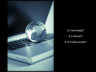 E a tecnologia?

   E a Internet?

E as mídias sociais?
 