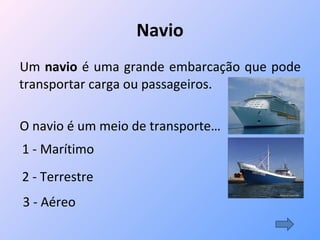 Navio Um  navio  é uma grande embarcação que pode transportar carga ou passageiros. O navio é um meio de transporte… 1 - Marítimo   2 - Terrestre 3 - Aéreo  