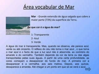 Área vocabular de Mar Mar   - Grande extensão de água salgada que cobre a maior parte (73%) da superfície da Terra. De que cor é a água do mar? 1- Transparente 2- Azul 3- Verde A água do mar é transparente. Mas, quando se observa, ele parece azul, verde ou até cinzento. O reflexo do céu não torna o mar azul , o que torna o mar azul é o facto de que a luz azul não é absorvida, ao contrário do amarelo e do vermelho. Também depende da cor da terra ou das algas transportadas pelas suas águas. A partir de uma certa profundidade, as cores começam a desaparecer do fundo do mar. A primeira cor a desaparecer é a vermelha, aos seis metros. Depois, aos quinze, desaparece a amarela. Até chegar a um ponto em que só se verá o azul. 