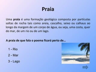 Praia Uma  praia  é uma formação geológica composta por partículas soltas de rocha tais como areia, cascalho, seixo ou calhaus ao longo da margem de um corpo de água, ou seja, uma costa, quer do mar, de um rio ou de um lago. A praia de que fala o poema ficará perto de… 1 - Rio 2 - Mar 3 - Lago 