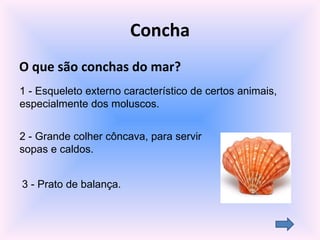 Concha O que são conchas do mar? 3 - Prato de balança. 2 - Grande colher côncava, para servir sopas e caldos. 1 - Esqueleto externo característico de certos animais, especialmente dos moluscos. 