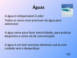 Águas A água é indispensável à vida!  Todos os seres vivos precisam da água para sobreviver.  A água serve para fazer electricidade, para praticar desportos e como via de comunicação. A água é um bem precioso devemos usá-la com cuidado sem a desperdiçar. 