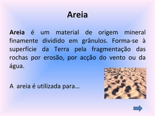 Areia Areia  é um material de origem mineral finamente dividido em grânulos. Forma-se à superfície da Terra pela fragmentação das rochas por erosão, por acção do vento ou da água. A  areia é utilizada para… 