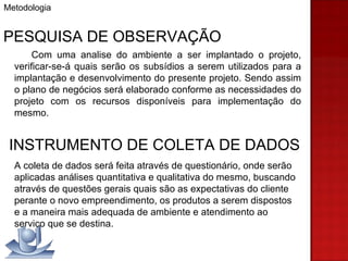 Metodologia PESQUISA DE OBSERVAÇÃO Com uma analise do ambiente a ser implantado o projeto, verificar-se-á quais serão os subsídios a serem utilizados para a implantação e desenvolvimento do presente projeto. Sendo assim o plano de negócios será elaborado conforme as necessidades do projeto com os recursos disponíveis para implementação do mesmo. INSTRUMENTO DE COLETA DE DADOS A coleta de dados será feita através de questionário, onde serão aplicadas análises quantitativa e qualitativa do mesmo, buscando através de questões gerais quais são as expectativas do cliente perante o novo empreendimento, os produtos a serem dispostos e a maneira mais adequada de ambiente e atendimento ao serviço que se destina.  