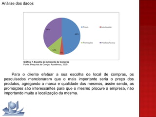 Para o cliente efetuar a sua escolha de local de compras, os pesquisados mencionaram que o mais importante seria o preço dos produtos, agregando a marca e qualidade dos mesmos, assim sendo, as promoções são interessantes para que o mesmo procure a empresa, não importando muito a localização da mesma. Gráfico 7. Escolha do Ambiente de Compras Fonte: Pesquisa de Campo, Acadêmica, 2009 Análise dos dados 