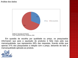 Gráfico 9. Aquisição de Produto Fonte: Pesquisa de Campo, Acadêmica, 2009 Em questão de escolha por qualidade ou preço, os pesquisados informaram que para a aquisição de produtos é feita mais pela sua marca/qualidade, que representou 69% das respostas, ficando então que apenas 31% dos pesquisados a relação com o preço, deixando de lado a marca/qualidade aplicada ao produto. Análise dos dados 