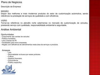 Descrição da Empresa MISSÃO Dispor dos melhores e mais modernos produtos do setor   de customização automotiva, sendo referência na prestação de serviços de qualidade e com eficiência. VISÃO Tornar-se referência no planalto norte catarinense no mercado de customização de veículos, prestando serviço com qualidade, responsabilidade ambiental e seguridade. Análise Ambiental Oportunidades - Crescimento das vendas de veículos - Política monetária - Leis e baixas de IPI - Facilidades para micro empresas.  - Região com deficiência de atendimentos nesta área de serviços e produtos. Plano de Negócios Ameaças - Leis. - Sazonalidade na busca por esses produtos. - Cultura - Aspecto financeiro. - Concorrência - Público específico 