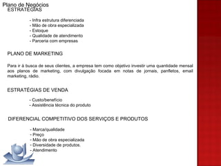 ESTRATÉGIAS - Infra estrutura diferenciada - Mão de obra especializada - Estoque - Qualidade de atendimento - Parceria com empresas  PLANO DE MARKETING Para ir à busca de seus clientes, a empresa tem como objetivo investir uma quantidade mensal aos planos de marketing, com divulgação focada em notas de jornais, panfletos, email marketing, rádio.  ESTRATÉGIAS DE VENDA - Custo/benefício  - Assistência técnica do produto DIFERENCIAL COMPETITIVO DOS SERVIÇOS E PRODUTOS - Marca/qualidade Preço Mão de obra especializada Diversidade de produtos. - Atendimento Plano de Negócios 