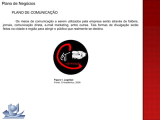 Plano de Negócios PLANO DE COMUNICAÇÃO Os meios de comunicação a serem utilizados pela empresa serão através de folders, jornais, comunicação direta, e-mail marketing, entre outras. Tais formas de divulgação serão feitas na cidade e região para atingir o público que realmente se destina. Figura 1. Logotipo Fonte: O Acadêmico, 2009. 