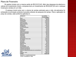 Os gastos iniciais com a mesma serão de R$ 22.913,40. Além das despesas de abertura e valores de investimento inicial, a empresa terá um investimento de R$ 60.627,00 com o estoque inicial para vendas em um mês. O estoque inicial conta com o volume de vendas estimado para o mês, tal estimativa foi embasada os principais produtos buscados através da pesquisa de campo. Para a aplicação do preço de vendas, está conforme apêndice C.  Plano de Financeiro Quadro 5. Investimento Inicial Fonte: O Acadêmico, 2009 PRODUTO (=) CUSTO    TOTAL/PROD. DVD 8.320,00 PELÍCULA 960,00 PEDALEIRA 2.600,00 VOLANTES 2.400,00 MP3 PLAYERS 4.900,00 SUB-WOOFERS 840,00 MÓDULOS 3.500,00 CORNETAS 196,00 AUTO-FALANTES 3.552,00 NEON 224,00 LAMPADAS 240,00 ANTENAS 320,00 AMPLIFICADORES 1.360,00 EQUALIZADORES 856,00 MIXXERS 392,00 DRIVERS 273,00 TWETTER 420,00 WOOFERS 1.120,00 BATERIAS PARA SOM 3.800,00 ALARMES 2.520,00 CALHAS 960,00 BUZINAS 136,00 MANÓPLAS 600,00 MOLAS 4.320,00 PONTEIRAS 448,00 SUSPENSÃO A AR 6.000,00 TRAVAS ELÉTRICAS 210,00 VIDROS ELÉTRICOS 4.000,00 CAIXAS ARMAZENADORAS DE ACESSÓRIOS 960,00 GPS 2.520,00 XENON – KITS 1.680,00 TOTAL 60.627,00 