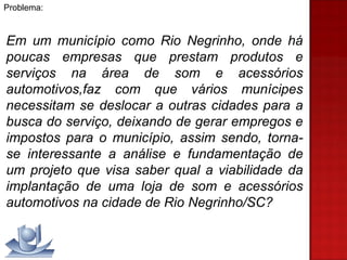 Problema:  Em um município como Rio Negrinho, onde há poucas empresas que prestam produtos e serviços na área de som e acessórios automotivos,faz com que vários munícipes necessitam se deslocar a outras cidades para a busca do serviço, deixando de gerar empregos e impostos para o município, assim sendo, torna-se interessante a análise e fundamentação de um projeto que visa saber qual a viabilidade da implantação de uma loja de som e acessórios automotivos na cidade de Rio Negrinho/SC? 