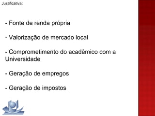 Justificativa:  - Fonte de renda própria - Valorização de mercado local - Comprometimento do acadêmico com a Universidade - Geração de empregos - Geração de impostos 