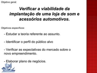 Objetivo geral: Verificar a viabilidade da implantação de uma loja de som e acessórios automotivos. Objetivos específicos:   - Estudar a teoria referente ao assunto. - Identificar o perfil do público alvo - Verificar as expectativas do mercado sobre o  novo empreendimento. - Elaborar plano de negócios. 