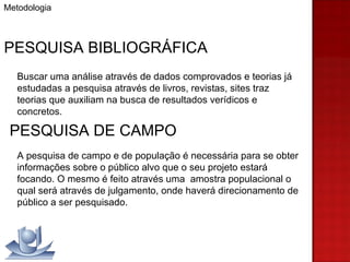 Metodologia PESQUISA BIBLIOGRÁFICA Buscar uma análise através de dados comprovados e teorias já estudadas a pesquisa através de livros, revistas, sites traz teorias que auxiliam na busca de resultados verídicos e concretos. PESQUISA DE CAMPO A pesquisa de campo e de população é necessária para se obter informações sobre o público alvo que o seu projeto estará focando. O mesmo é feito através uma  amostra populacional o qual será através de julgamento, onde haverá direcionamento de público a ser pesquisado.  