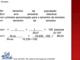 Amostra N= tamanho da população  Eo= erro amostral tolerável  no= primeira aproximação para o tamanho da amostra  n= tamanho da amostra  no=  =  1  =  1  =  100 pessoas    (Eo)²  (0,10)²  n==  N.no  =  10.230. 100  =  99,03    N+no  10.230 +100 Fonte: DETRAN - RN, coleta de informação dia: 27/08/2009 