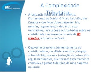 A legislação fiscal do Brasil é imensa. Diariamente, os Diários Oficiais da União, dos Estados e dos Municípios despejam leis, normas, regulamentos, decretos, atos normativos, instruções e outros textos sobre os contribuintes, alcançando os mais de  80 tributos  existentes no Brasil. O governo pressiona tremendamente os contribuintes e, no afã de arrecadar, despeja sobre ele leis, normas, instruções e outros atos regulamentadores, que tornam extremamente complexa a gestão tributária de uma empresa no Brasil. A Complexidade Tributária... 