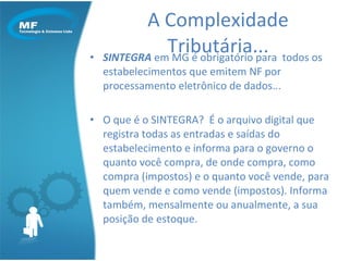 SINTEGRA  em MG é obrigatório para  todos os estabelecimentos que emitem NF por processamento eletrônico de dados... O que é o SINTEGRA?  É o arquivo digital que registra todas as entradas e saídas do estabelecimento e informa para o governo o quanto você compra, de onde compra, como compra (impostos) e o quanto você vende, para quem vende e como vende (impostos). Informa também, mensalmente ou anualmente, a sua posição de estoque. A Complexidade Tributária... 