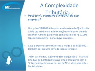Você já viu o arquivo SINTEGRA da sua empresa? O arquivo SINTEGRA deve ser enviado (em MG) até o dia 15 de cada mês com as informações referentes ao mês anterior. A multa para envio com atraso é de R$10.000  (aproximadamente) por arquivo enviado ... Caso o arquivo contenha erros, a multa é de R$10.000 , também por arquivo enviado incorretamente. Além das multas, o governo tem bloqueado a  Inscrição Estadual de Contribuintes que estão irregulares com o Sintegra (impedindo a emissão de NF-e  de e para estes Contribuintes). A Complexidade Tributária... 