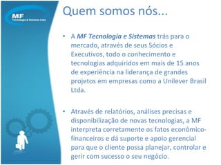 Quem somos nós... A  MF Tecnologia e Sistemas  trás para o mercado, através de seus Sócios e Executivos, todo o conhecimento e tecnologias adquiridos em mais de 15 anos de experiência na liderança de grandes projetos em empresas como a Unilever Brasil Ltda. Através de relatórios, análises precisas e disponibilização de novas tecnologias, a MF interpreta corretamente os fatos econômico-financeiros e dá suporte e apoio gerencial para que o cliente possa planejar, controlar e gerir com sucesso o seu negócio. 