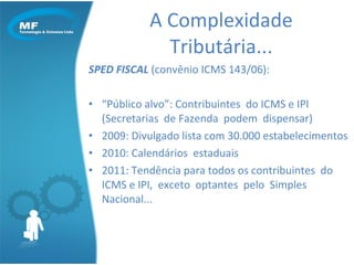 SPED FISCAL  (convênio ICMS 143/06):  “ Público alvo”: Contribuintes  do ICMS e IPI (Secretarias  de Fazenda  podem  dispensar) 2009: Divulgado lista com 30.000 estabelecimentos  2010: Calendários  estaduais  2011: Tendência para todos os contribuintes  do ICMS e IPI,  exceto  optantes  pelo  Simples  Nacional... A Complexidade Tributária... 