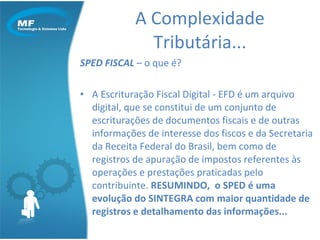 SPED FISCAL  – o que é?  A Escrituração Fiscal Digital - EFD é um arquivo digital, que se constitui de um conjunto de escriturações de documentos fiscais e de outras informações de interesse dos fiscos e da Secretaria da Receita Federal do Brasil, bem como de registros de apuração de impostos referentes às operações e prestações praticadas pelo contribuinte.  RESUMINDO,  o SPED é uma evolução do SINTEGRA com maior quantidade de registros e detalhamento das informações... A Complexidade Tributária... 