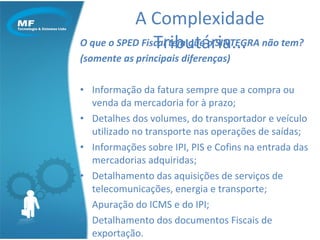 O que o SPED Fiscal tem que o SINTEGRA não tem? (somente as principais diferenças) Informação da fatura sempre que a compra ou venda da mercadoria for à prazo; Detalhes dos volumes, do transportador e veículo utilizado no transporte nas operações de saídas; Informações sobre IPI, PIS e Cofins na entrada das mercadorias adquiridas; Detalhamento das aquisições de serviços de telecomunicações, energia e transporte; Apuração do ICMS e do IPI; Detalhamento dos documentos Fiscais de exportação. A Complexidade Tributária... 