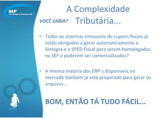 VOCÊ SABIA? Todos os sistemas emissores de cupons fiscais já estão obrigados a gerar automaticamente o Sintegra e o SPED Fiscal para serem homologados na SEF e poderem ser comercializados? A imensa maioria dos ERP´s disponíveis no mercado também já está preparado para gerar os arquivos... BOM, ENTÃO TÁ TUDO FÁCIL... A Complexidade Tributária... 