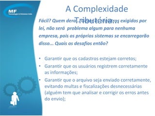 Fácil? Quem dera... Gerar os registros exigidos por  lei, não será  problema algum para nenhuma  empresa, pois os próprios sistemas se encarregarão disso... Quais os desafios então? Garantir que os cadastros estejam corretos; Garantir que os usuários registrem corretamente as informações; Garantir que o arquivo seja enviado corretamente, evitando multas e fiscalizações desnecessárias (alguém tem que analisar e corrigir os erros antes do envio); A Complexidade Tributária... 