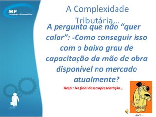 A pergunta que não “quer calar”: -Como conseguir isso com o baixo grau de capacitação da mão de obra disponível no mercado atualmente? Resp.: No final dessa apresentação... A Complexidade Tributária... Fisco ... 