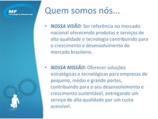 Quem somos nós... NOSSA VISÃO : Ser referência no mercado nacional oferecendo produtos e serviços de alta qualidade e tecnologia contribuindo para o crescimento e desenvolvimento do mercado brasileiro. NOSSA MISSÃO:  Oferecer soluções estratégicas e tecnológicas para empresas de pequeno, médio e grande portes, contribuindo para o seu desenvolvimento e crescimento sustentável, entregando um serviço de alta qualidade por um custo acessível. 