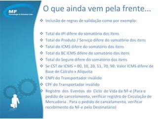 Inclusão de regras de validação como por exemplo: Total do IPI difere do somatório dos itens  Total do Produto / Serviço difere do somatório dos itens  Total do ICMS difere do somatório dos itens  Total da BC ICMS difere do somatório dos itens  Total do Seguro difere do somatório dos itens  Se CST de ICMS = 00, 10, 20, 51, 70, 90: Valor ICMS difere de Base de Cálculo x Alíquota  CNPJ do Transportador inválido  CPF do Transportador inválido  Registro  dos  Eventos  do  Ciclo  de Vida da NF-e (Para o pedido de cancelamento, verificar registro de Circulação de Mercadoria . Para o pedido de cancelamento, verificar recebimento da NF-e pelo Destinatário) O que ainda vem pela frente... 