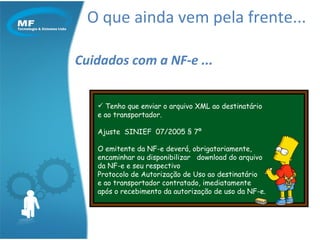 O que ainda vem pela frente... Cuidados com a NF-e ... Tenho que enviar o arquivo XML ao destinatário e ao transportador. Ajuste  SINIEF  07/2005 § 7º  O emitente da NF-e deverá, obrigatoriamente, encaminhar ou disponibilizar  download do arquivo da NF-e e seu respectivo  Protocolo de Autorização de Uso ao destinatário  e ao transportador contratado, imediatamente após o recebimento da autorização de uso da NF-e. 
