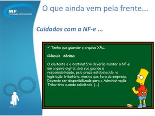 O que ainda vem pela frente... Cuidados com a NF-e ... Tenho que guardar o arquivo XML. Cláusula  décima   O emitente e o destinatário deverão manter a NF-e  em arquivo digital, sob sua guarda e responsabilidade, pelo prazo estabelecido na  legislação tributária, mesmo que fora da empresa,  Devendo ser disponibilizado para a Administração Tributária quando solicitado. (...)  
