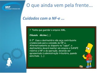 O que ainda vem pela frente... Cuidados com a NF-e ... Tenho que guardar o arquivo XML. Cláusula  décima  (...) § 2º  Caso o destinatário não seja contribuinte  credenciado para a emissão de NF-e,  Alternativamente ao disposto no "caput“, o destinatário deverá manter em arquivo o DANFE relativo a NF-e da operação, devendo ser apresentado à administração tributária, quando solicitado.  (...) 