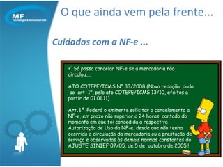 O que ainda vem pela frente... Cuidados com a NF-e ... Só posso cancelar NF-e se a mercadoria não circulou....  ATO COTEPE/ICMS Nº 33/2008 (Nova redação  dada  ao  art  1º, pelo ato COTEPE/ICMS 13/10, efeitos a partir de 01.01.11).  Art.1º  Poderá o emitente solicitar o cancelamento a NF-e, em prazo não superior a 24 horas, contado do momento em que foi concedida a respectiva Autorização de Uso da NF-e, desde que não tenha ocorrido a circulação da mercadoria ou a prestação de serviço e observadas às demais normas constantes do AJUSTE SINIEF 07/05, de 5 de  outubro de 2005.!  
