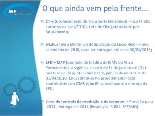 O que ainda vem pela frente... CT-e  (Conhecimento de Transporte Eletrônico) -> 5.847.505 autorizados  (set/2010). Lista de Obrigatoriedade por faturamento; e-Lalur  (Livro Eletrônico de apuração do Lucro Real) -> ano calendário de 2010, para ser entregue até o dia 30/06/2011 ; EFD – CIAP  (Controle de Crédito de ICMS do Ativo Permanente) -> vigência a partir de 1º de janeiro de 2011, nos termos do ajuste Sinief nº 02, publicado no D.O.U. de 01/04/2010. Enquadram-se no procedimento legal contribuintes do ICMS e/ou IPI subordinados à entrega da EFD. Livro de controle da produção e do estoque  -> Previsão para  2011,  entrega em 2012 (Resolução  3.884  SEF/MG); 
