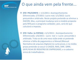 O que ainda vem pela frente... EFD  PIS/CONFIS  -> 1/1/2011: Acompanhamento  Diferenciado; 1/7/2011: Lucro real; 1/1/2012: Lucro presumido e arbitrado. Neste projeto pretende-se eliminar a DACON. Mas, a principal mudança será o modelo proposto pela RFB para o programa validador, pois, será ele que calculará o imposto. EFD  Folha  (e-FOPAG)  ->1/1/2011:  Acompanhamento  Diferenciado; 1/6/2011:  Lucro  real  e  Lucro  presumido e arbitrado. Trata-se de uma nova visão onde se pretende eliminar a folha de pagamento e o Manad (Manual Normativo de arquivos Digitais) no curto prazo, e no médio prazo pretende-se excuir o CAGED, RAIS, DIRF, GRRF, GFIP,FICHA DE REGISTRO DE EMPREGADO, e o cadastro único de trabalhadores. 