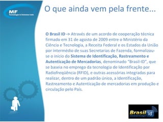 O que ainda vem pela frente... O Brasil ID ->  Através de um acordo de cooperação técnica firmado em 31 de agosto de 2009 entre o Ministério da Ciência e Tecnologia, a Receita Federal e os Estados da União por intermédio de suas Secretarias de Fazenda, formalizou-se o início do  Sistema de Identificação, Rastreamento e Autenticação de Mercadorias , denominado “Brasil-ID”, que se baseia no emprego da tecnologia de Identificação por Radiofreqüência (RFID), e outras acessórias integradas para realizar, dentro de um padrão único, a Identificação, Rastreamento e Autenticação de mercadorias em produção e circulação pelo País.  