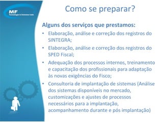 Como se preparar? Alguns dos serviços que prestamos: Elaboração, análise e correção dos registros do SINTEGRA; Elaboração, análise e correção dos registros do SPED Fiscal; Adequação dos processos internos, treinamento e capacitação dos profissionais para adaptação às novas exigências do Fisco; Consultoria de implantação de sistemas (Análise dos sistemas disponíveis no mercado, customizações e ajustes de processos necessários para a implantação, acompanhamento durante e pós implantação) 