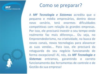 Como se preparar? A  MF Tecnologia e Sistemas  acredita que o pequeno e médio empresários, dentro desse novo cenário, terá enormes dificuldades competitivas com relação às grandes empresas. Por isso, ele precisará investir o seu tempo onde realmente faz mais diferença... Ou seja, no Empreendedorismo, na criatividade, na busca de novos canais, novas tecnologias para alavancar as suas vendas... Para isso, ele precisará da retaguarda do seu negócio funcionando de forma excepcional! Aí, nós, da  MF Tecnologia e Sistemas  entramos, garantindo o correto funcionamento das ferramentas de controle e de Gestão da sua empresa! 